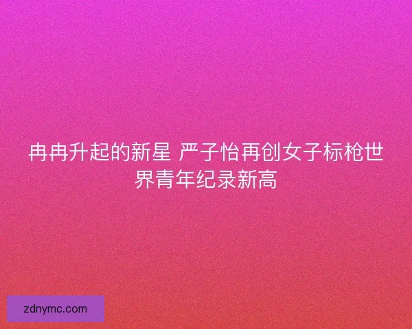 冉冉升起的新星 严子怡再创女子标枪世界青年纪录新高