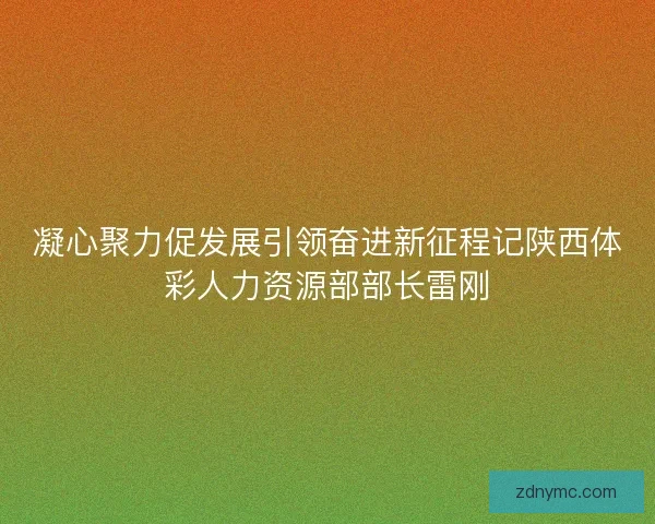 凝心聚力促发展引领奋进新征程记陕西体彩人力资源部部长雷刚