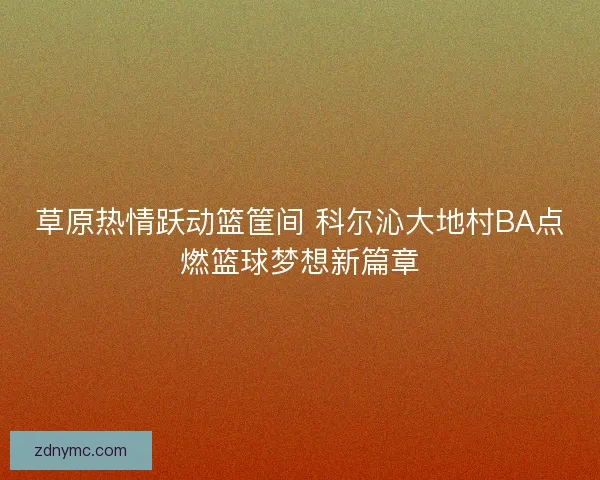 草原热情跃动篮筐间 科尔沁大地村BA点燃篮球梦想新篇章