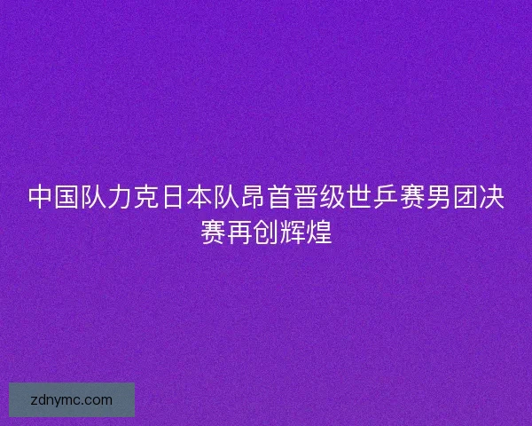 中国队力克日本队昂首晋级世乒赛男团决赛再创辉煌