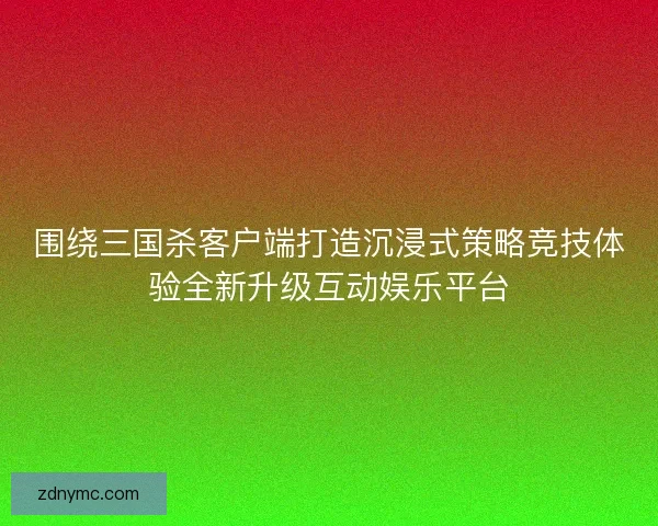 围绕三国杀客户端打造沉浸式策略竞技体验全新升级互动娱乐平台