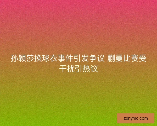 孙颖莎换球衣事件引发争议 蒯曼比赛受干扰引热议