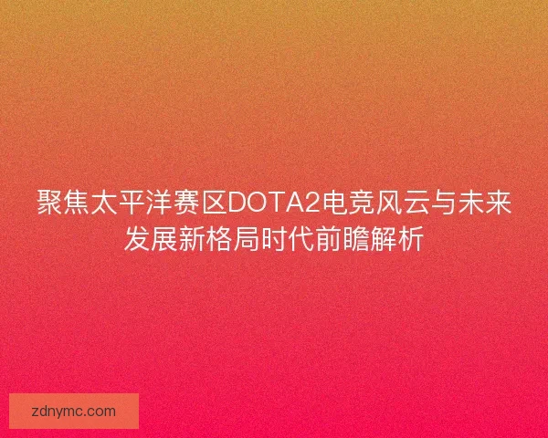 聚焦太平洋赛区DOTA2电竞风云与未来发展新格局时代前瞻解析 聚焦太平洋赛区DOTA2电竞风云与未来发展新格局时代前瞻解析