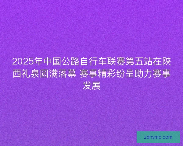 2025年中国公路自行车联赛第五站在陕西礼泉圆满落幕 赛事精彩纷呈助力赛事发展