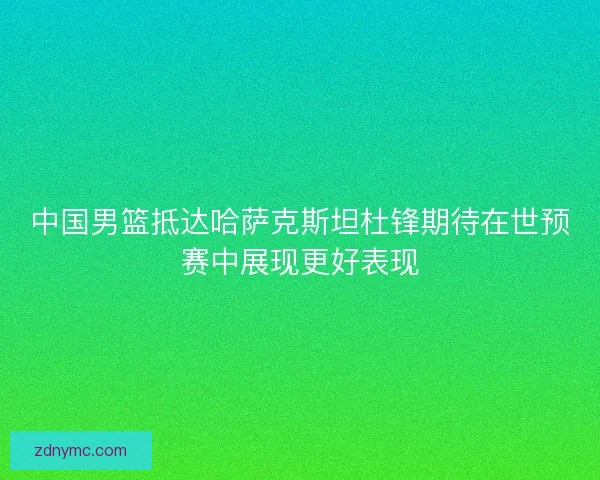 中国男篮抵达哈萨克斯坦杜锋期待在世预赛中展现更好表现