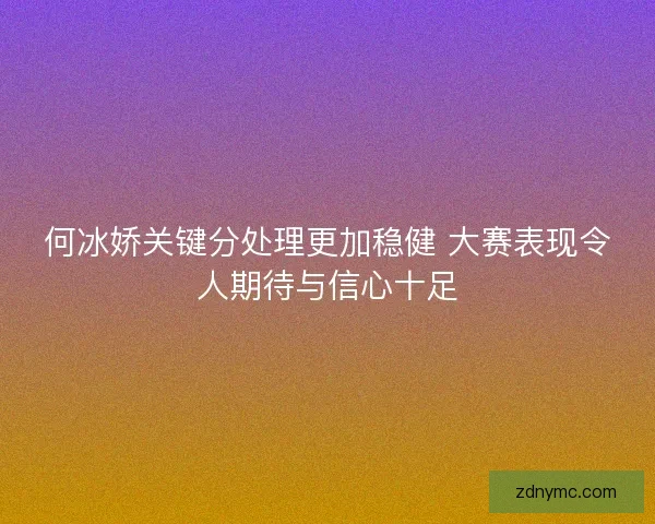 何冰娇关键分处理更加稳健 大赛表现令人期待与信心十足