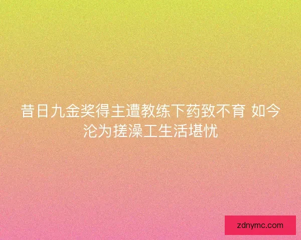 昔日九金奖得主遭教练下药致不育 如今沦为搓澡工生活堪忧
