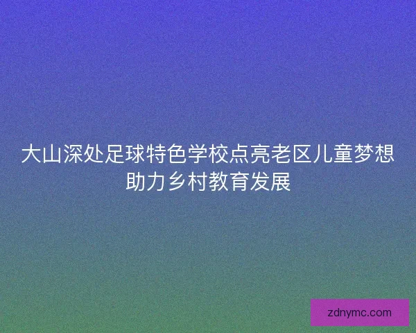 大山深处足球特色学校点亮老区儿童梦想助力乡村教育发展