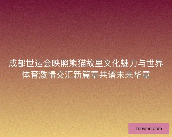 成都世运会映照熊猫故里文化魅力与世界体育激情交汇新篇章共谱未来华章 成都世运会映照熊猫故里文化魅力与世界体育激情交汇新篇章共谱未来华章