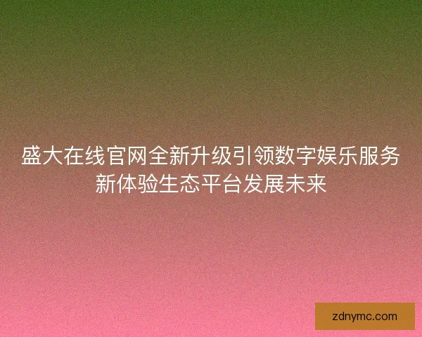 盛大在线官网全新升级引领数字娱乐服务新体验生态平台发展未来 盛大在线官网全新升级引领数字娱乐服务新体验生态平台发展未来