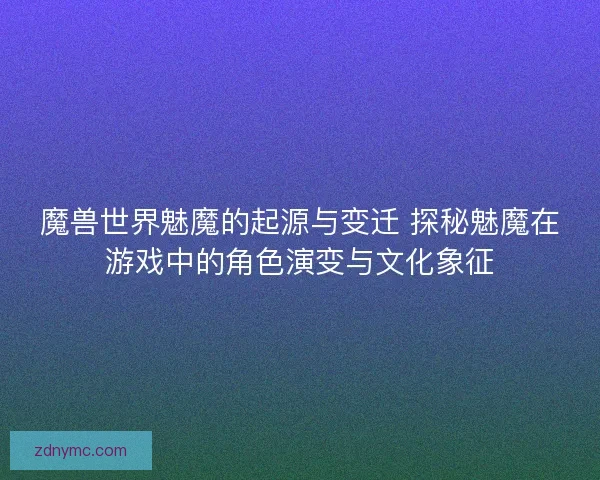 魔兽世界魅魔的起源与变迁 探秘魅魔在游戏中的角色演变与文化象征
