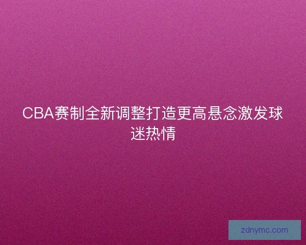 CBA赛制全新调整打造更高悬念激发球迷热情