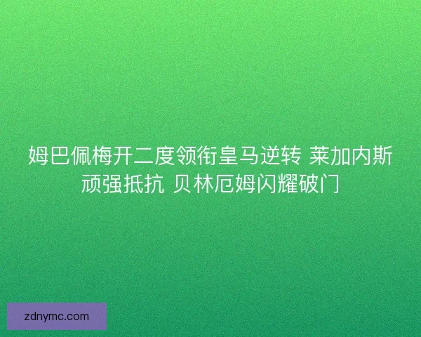 姆巴佩梅开二度领衔皇马逆转 莱加内斯顽强抵抗 贝林厄姆闪耀破门