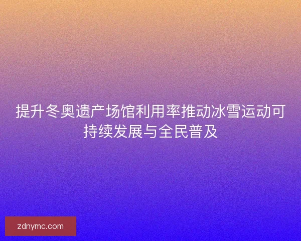 提升冬奥遗产场馆利用率推动冰雪运动可持续发展与全民普及