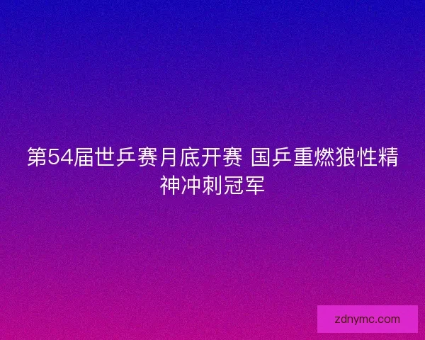 第54届世乒赛月底开赛 国乒重燃狼性精神冲刺冠军