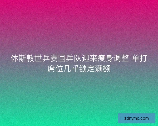 休斯敦世乒赛国乒队迎来瘦身调整 单打席位几乎锁定满额 休斯敦世乒赛国乒队迎来瘦身调整 单打席位几乎锁定满额