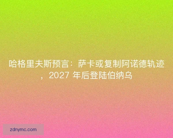 哈格里夫斯预言：萨卡或复制阿诺德轨迹，2027 年后登陆伯纳乌