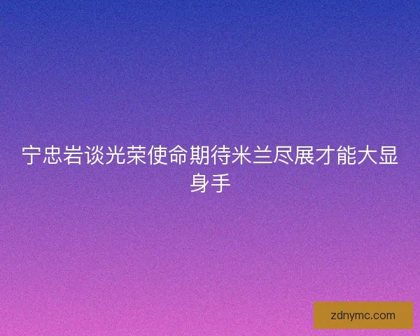 宁忠岩谈光荣使命期待米兰尽展才能大显身手