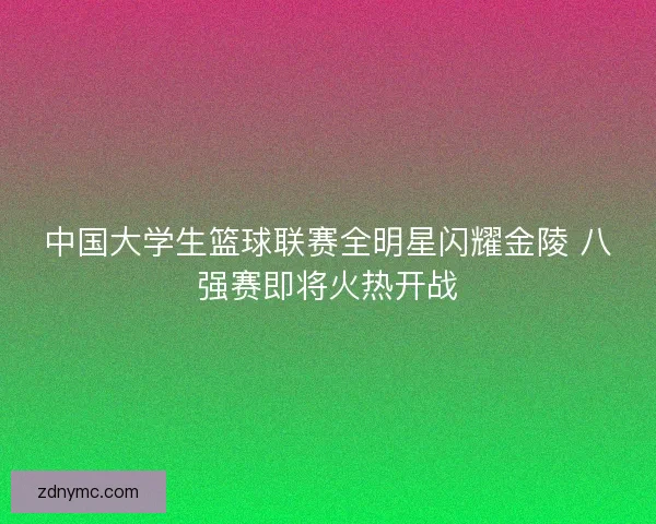 中国大学生篮球联赛全明星闪耀金陵 八强赛即将火热开战