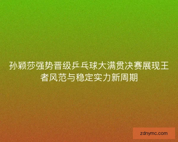 孙颖莎强势晋级乒乓球大满贯决赛展现王者风范与稳定实力新周期