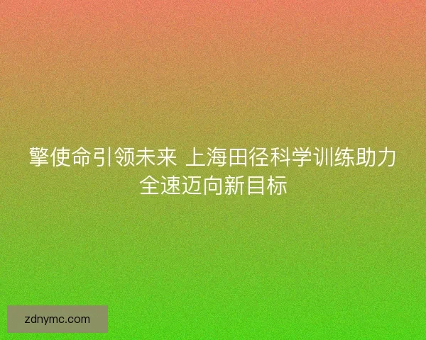 擎使命引领未来 上海田径科学训练助力全速迈向新目标