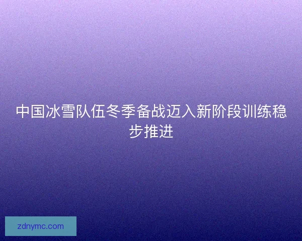 中国冰雪队伍冬季备战迈入新阶段训练稳步推进