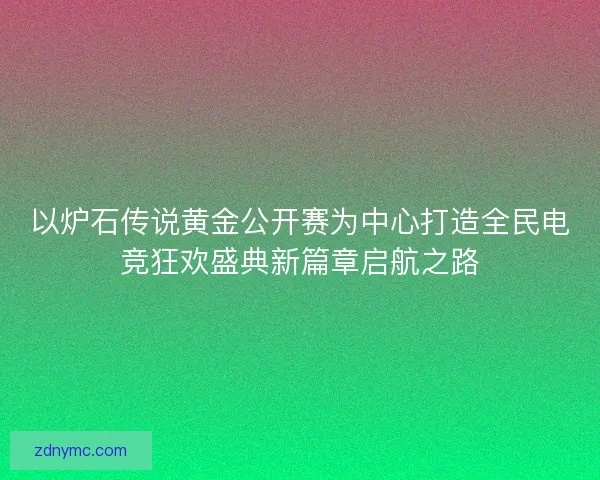 以炉石传说黄金公开赛为中心打造全民电竞狂欢盛典新篇章启航之路 以炉石传说黄金公开赛为中心打造全民电竞狂欢盛典新篇章启航之路