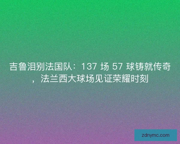 吉鲁泪别法国队：137 场 57 球铸就传奇，法兰西大球场见证荣耀时刻