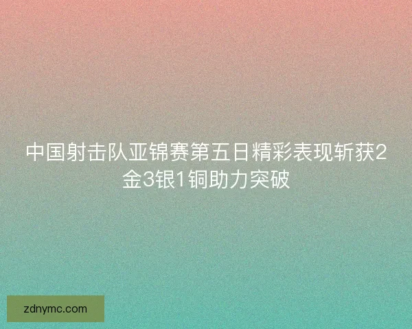 中国射击队亚锦赛第五日精彩表现斩获2金3银1铜助力突破