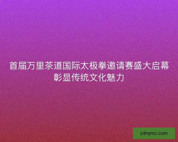 首届万里茶道国际太极拳邀请赛盛大启幕彰显传统文化魅力 首届万里茶道国际太极拳邀请赛盛大启幕彰显传统文化魅力