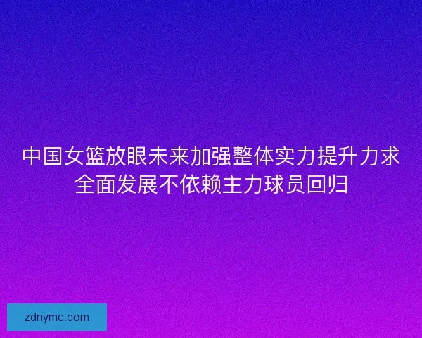 中国女篮放眼未来加强整体实力提升力求全面发展不依赖主力球员回归 中国女篮放眼未来加强整体实力提升力求全面发展不依赖主力球员回归